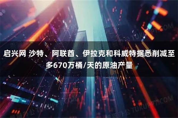 启兴网 沙特、阿联酋、伊拉克和科威特据悉削减至多670万桶/天的原油产量