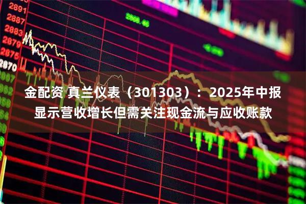 金配资 真兰仪表（301303）：2025年中报显示营收增长但需关注现金流与应收账款