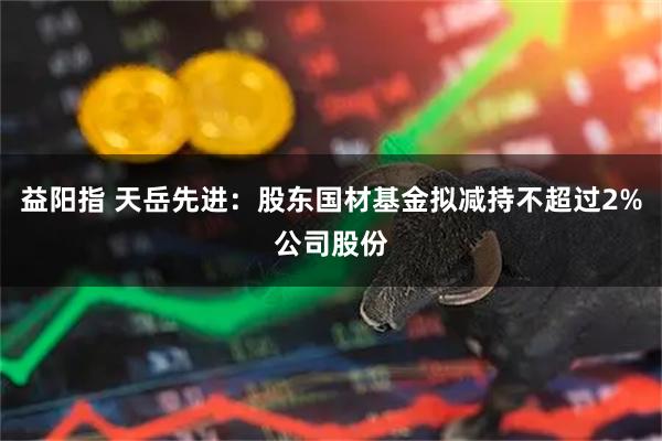 益阳指 天岳先进：股东国材基金拟减持不超过2%公司股份