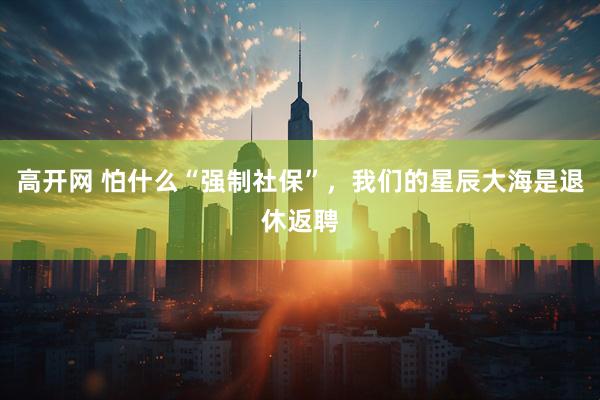 高开网 怕什么“强制社保”，我们的星辰大海是退休返聘