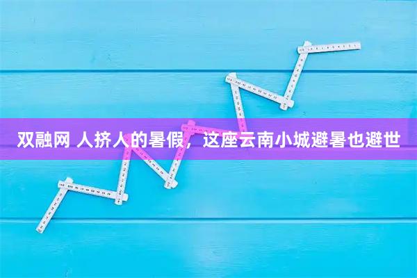 双融网 人挤人的暑假，这座云南小城避暑也避世