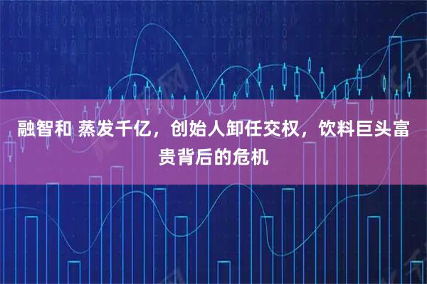 融智和 蒸发千亿，创始人卸任交权，饮料巨头富贵背后的危机