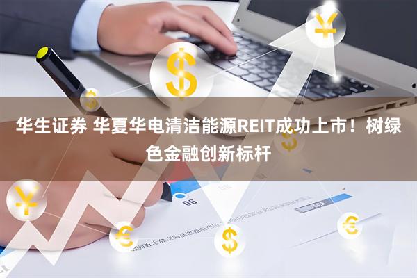 华生证券 华夏华电清洁能源REIT成功上市！树绿色金融创新标杆