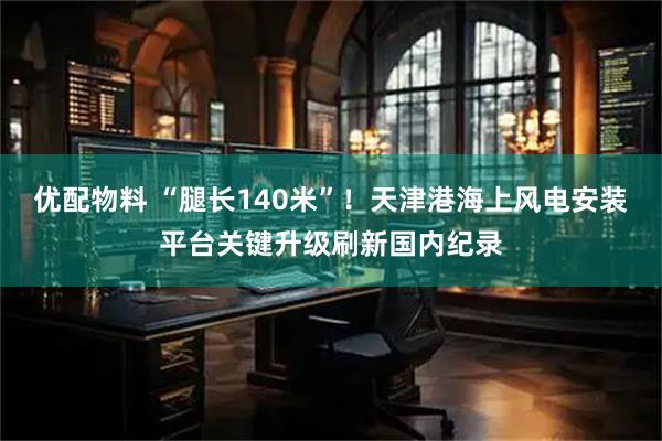 优配物料 “腿长140米”！天津港海上风电安装平台关键升级刷新国内纪录