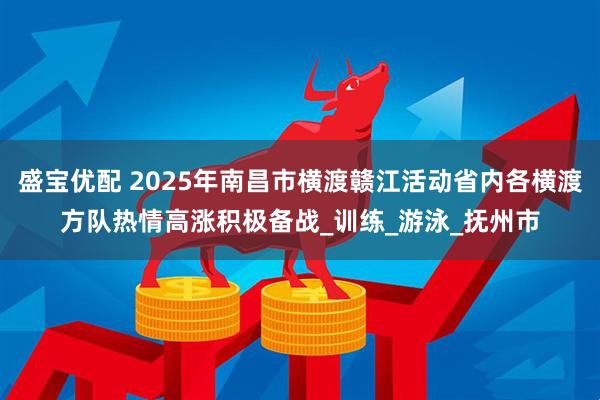 盛宝优配 2025年南昌市横渡赣江活动省内各横渡方队热情高涨积极备战_训练_游泳_抚州市